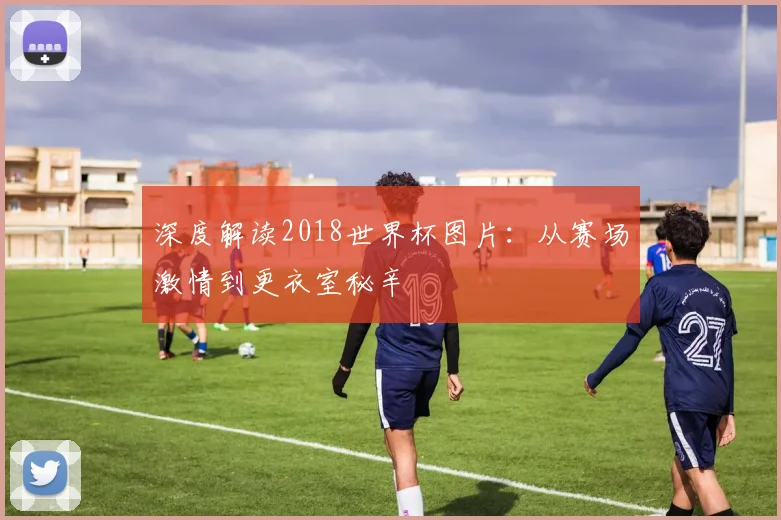 深度解读2018世界杯图片：从赛场激情到更衣室秘辛