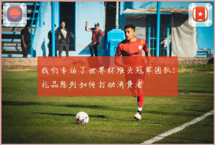 我们专访了世界杯堆头冠军团队：礼品陈列如何打动消费者